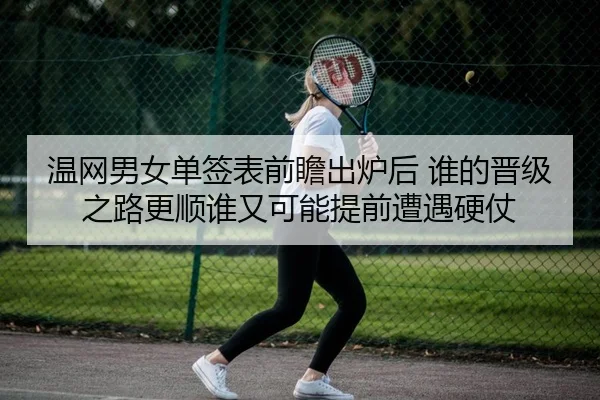 温网男女单签表前瞻出炉后 谁的晋级之路更顺谁又可能提前遭遇硬仗